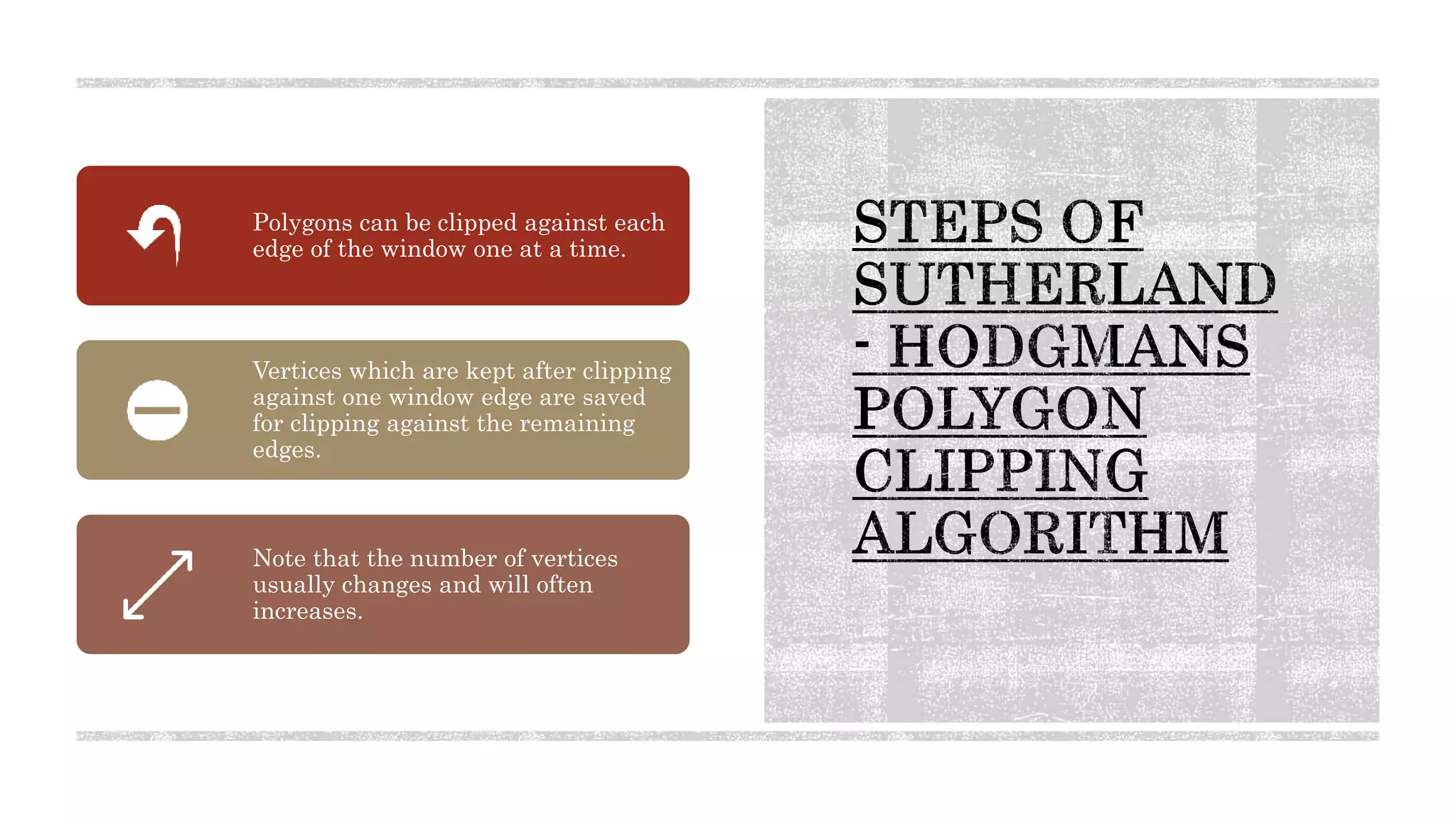 Polygons can be clipped against each
edge of the window one at a time.
Vertices which are kept after clipping
against one window edge are saved
for clipping against the remaining
edges.
Note that the number of vertices
usually changes and will often
increases.
 