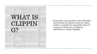  Generally, any procedure, that identifies
that portion of a picture that are either
inside or outside of a specified region of
a space is referred as a clipping
algorithm or simply clipping.
 