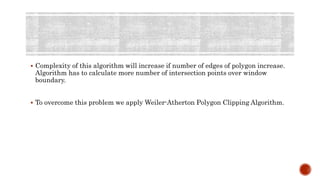  Complexity of this algorithm will increase if number of edges of polygon increase.
Algorithm has to calculate more number of intersection points over window
boundary.
 To overcome this problem we apply Weiler-Atherton Polygon Clipping Algorithm.
 