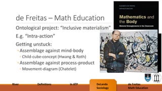 de Freitas – Math Education
Ontological project: “Inclusive materialism”
E.g. “Intra-action”
Getting unstuck:
◦Assemblage against mind-body
◦ Child-cube-concept (Hwang & Roth)
◦Assemblage against process-product
◦ Movement-diagram (Chatelet)
River Definitions In ATP DeLanda
Sociology
de Freitas
Math Education
 