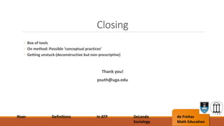 Closing
River Definitions In ATP DeLanda
Sociology
de Freitas
Math Education
◦ Box of tools
◦ On method: Possible ‘conceptual practices’
◦ Getting unstuck (deconstructive but non-prescriptive)
Thank you!
psuth@uga.edu
 