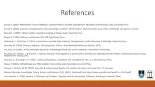 References
Barad, K. (2007). Meeting the Universe Halfway: Quantum Physics and the Entanglement of Matter and Meaning. Duke University Press.
Barad, K. (2010). Quantum entanglements and hauntological relations of inheritance: Dis/continuities, space time enfoldings, and justice-to-come.
Bennett, J. (2009). Vibrant matter: A political ecology of things. Duke University Press.
Bogue, R. (1989). Deleuze and Guattari (Vol. 20). Psychology Press.
De Freitas, E., & Sinclair, N. (2014). Mathematics and the Body: Material Entanglements in the Classroom. Cambridge University Press.
Delanda, M. (2000). Deleuze, diagrams, and the genesis of form. Amerikastudien/American Studies, 33–41.
DeLanda, M. (2006). A new philosophy of society: Assemblage theory and social complexity. Bloomsbury Publishing.
DeLanda, M., Protevi, J., & Thanem, T. (2013). Deleuzian Interrogations: A Conversation with Manuel DeLanda and John Protevi. Tamara Journal for Critical
Organization Inquiry, 3(4).
Deleuze, G., & Guattari, P. F. (1987). A thousand plateaus: Capitalism and schizophrenia (Vol. 2). U of Minnesota Press.
Dosse, F. (2011). Gilles Deleuze and Félix Guattari: Intersecting Lives. Columbia University Press.
Hwang, S., & Roth, W.-M. (2011). Scientific & mathematical bodies: the interface of culture and mind (Vol. 22). Springer.
Manuel DeLanda. Assemblage Theory, Society, and Deleuze. 2011. (2012). Retrieved from https://www.youtube.com/watch?v=J-I5e7ixw78
Zourabichvili, F. (2012). Deleuze, a Philosophy of the Event: Together with the Vocabulary of Deleuze. Edinburgh University Press.
 