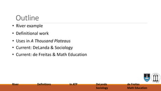 Outline
• River example
• Definitional work
• Uses in A Thousand Plateaus
• Current: DeLanda & Sociology
• Current: de Freitas & Math Education
River Definitions In ATP DeLanda
Sociology
de Freitas
Math Education
 
