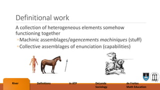 Definitional work
A collection of heterogeneous elements somehow
functioning together
◦Machinic assemblages/agencements machiniques (stuff)
◦Collective assemblages of enunciation (capabilities)
River Definitions In ATP DeLanda
Sociology
de Freitas
Math Education
 