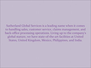 Sutherland Global Services is a leading name when it comes to handling sales, customer service, claims management, and back-office processing operations. Living up to the company's global stature, we have state-of-the-art facilities at United States, United Kingdom, Mexico, Philippines, and India. 