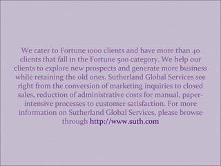 We cater to Fortune 1000 clients and have more than 40 clients that fall in the Fortune 500 category. We help our clients to explore new prospects and generate more business while retaining the old ones. Sutherland Global Services see right from the conversion of marketing inquiries to closed sales, reduction of administrative costs for manual, paper-intensive processes to customer satisfaction. For more information on Sutherland Global Services, please browse through  http://www.suth.com 