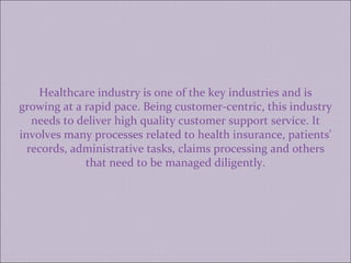 Healthcare industry is one of the key industries and is growing at a rapid pace. Being customer-centric, this industry needs to deliver high quality customer support service. It involves many processes related to health insurance, patients' records, administrative tasks, claims processing and others that need to be managed diligently. 