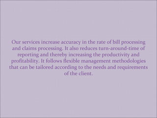 Our services increase accuracy in the rate of bill processing and claims processing. It also reduces turn-around-time of reporting and thereby increasing the productivity and profitability. It follows flexible management methodologies that can be tailored according to the needs and requirements of the client. 