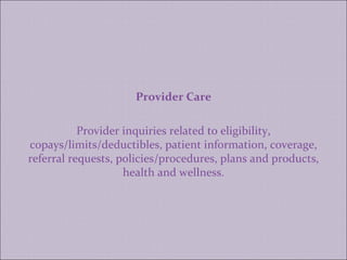 Provider Care Provider inquiries related to eligibility, copays/limits/deductibles, patient information, coverage, referral requests, policies/procedures, plans and products, health and wellness. 