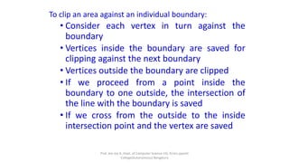 To clip an area against an individual boundary:
• Consider each vertex in turn against the
boundary
• Vertices inside the boundary are saved for
clipping against the next boundary
• Vertices outside the boundary are clipped
• If we proceed from a point inside the
boundary to one outside, the intersection of
the line with the boundary is saved
• If we cross from the outside to the inside
intersection point and the vertex are saved
Prof. Jeo Joy A, Dept. of Computer Science UG, Kristu jayanti
College(Autonomous) Bengaluru
 