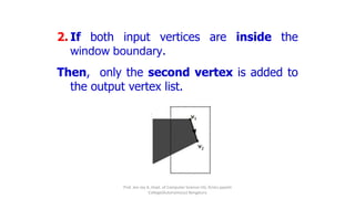 2. If both input vertices are inside the
window boundary.
Then, only the second vertex is added to
the output vertex list.
Prof. Jeo Joy A, Dept. of Computer Science UG, Kristu jayanti
College(Autonomous) Bengaluru
 