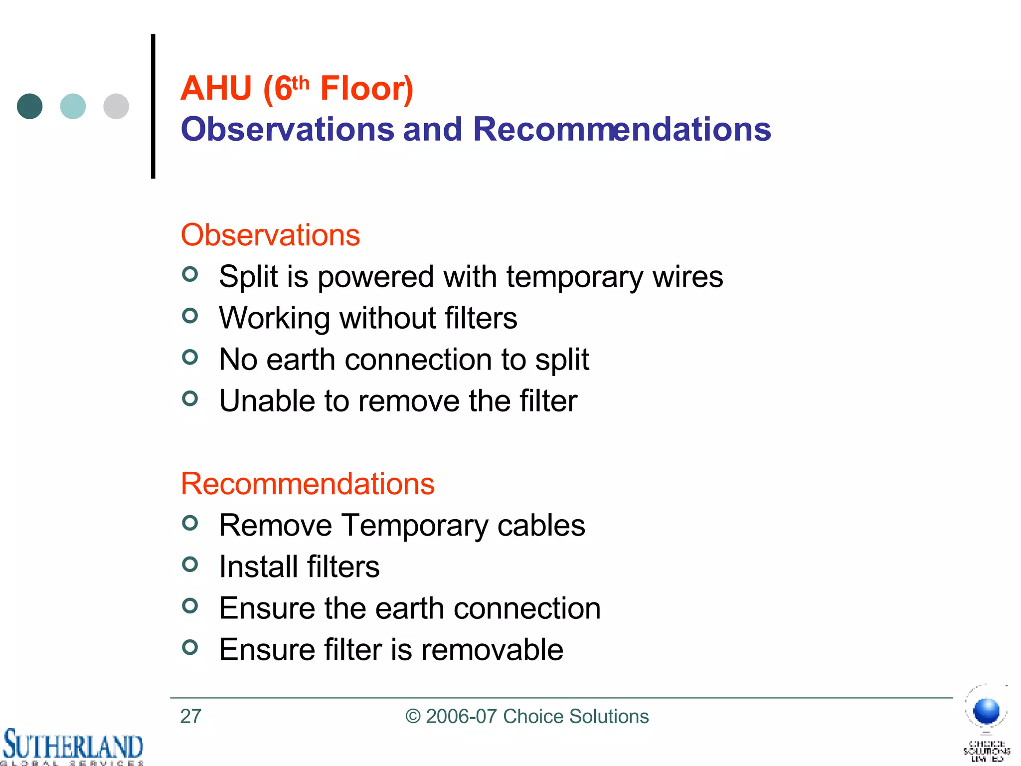 AHU (6 th  Floor) Observations and Recommendations Observations Split is powered with temporary wires Working without filters No earth connection to split Unable to remove the filter  Recommendations Remove Temporary cables Install filters Ensure the earth connection Ensure filter is removable 