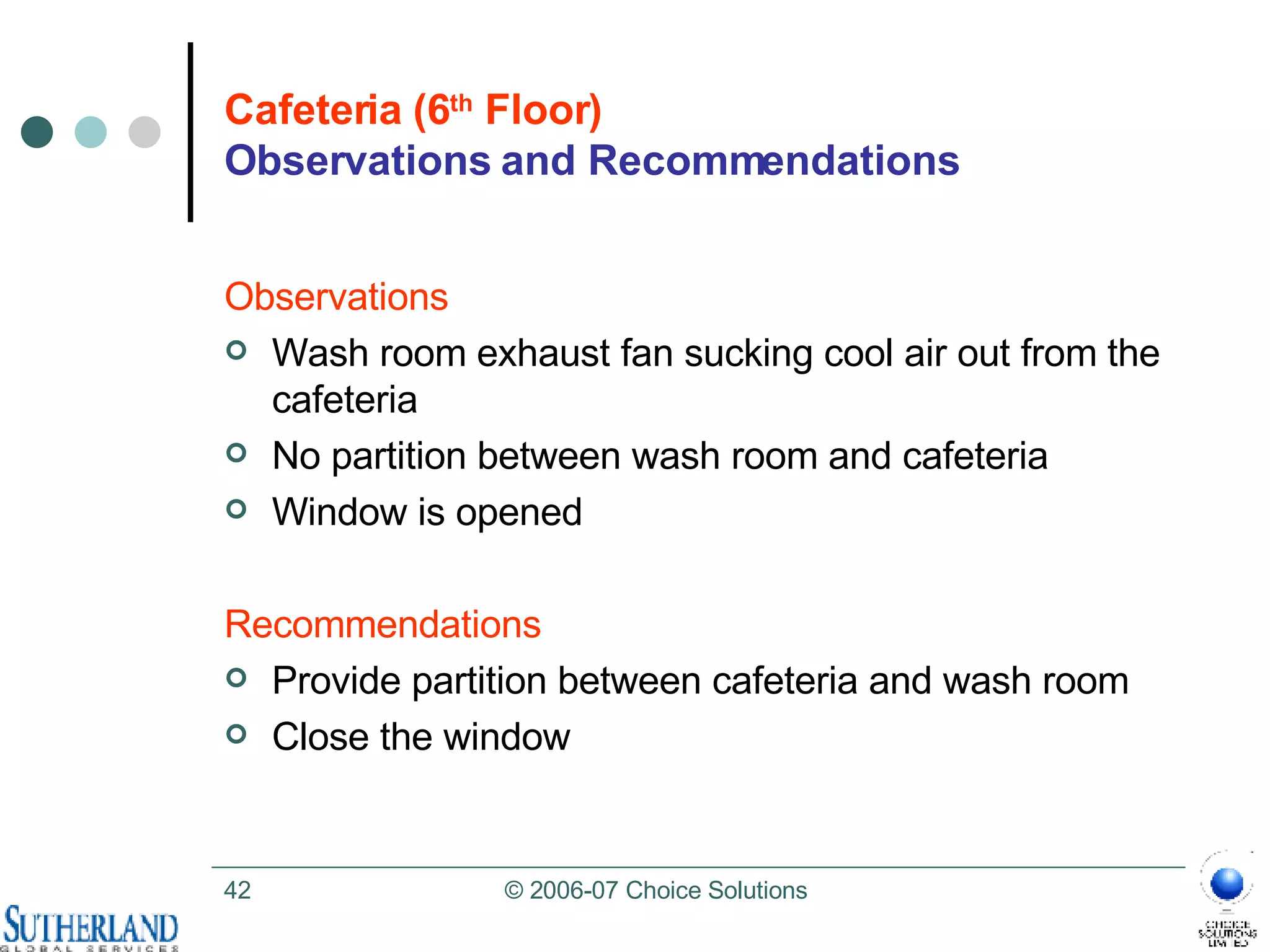 Cafeteria (6 th  Floor) Observations and Recommendations Observations Wash room exhaust fan sucking cool air out from the cafeteria No partition between wash room and cafeteria Window is opened Recommendations Provide partition between cafeteria and wash room Close the window  