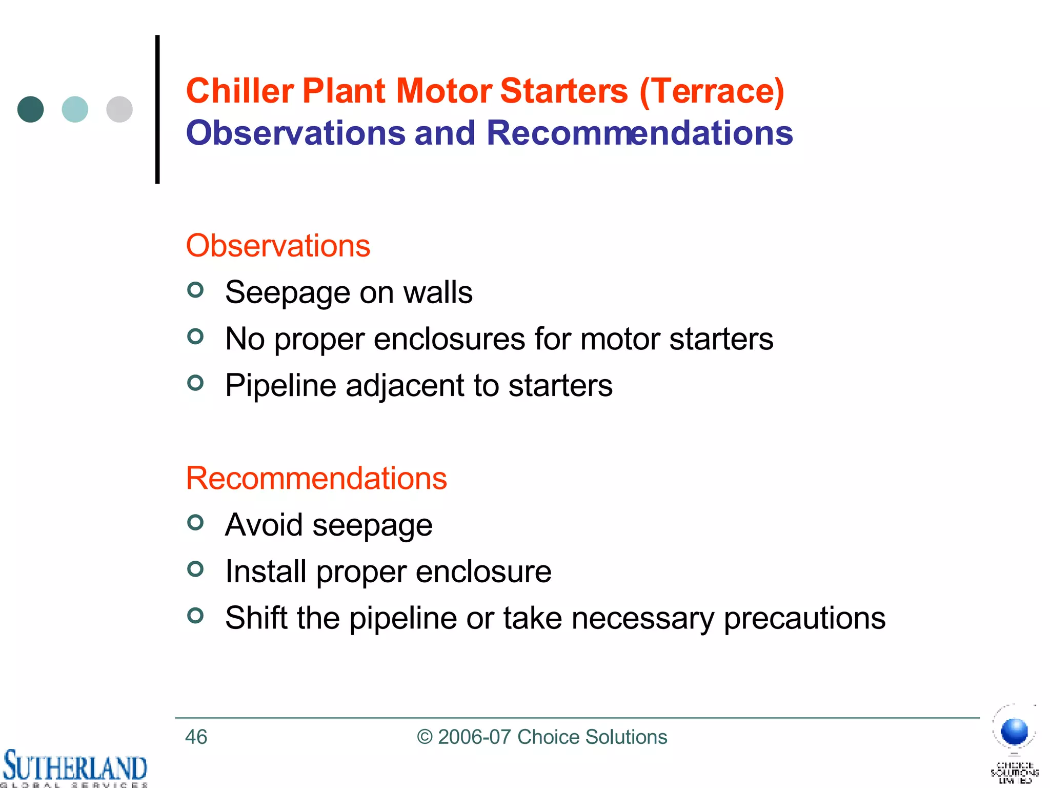 Chiller Plant Motor Starters (Terrace)  Observations and Recommendations Observations Seepage on walls No proper enclosures for motor starters Pipeline adjacent to starters  Recommendations Avoid seepage Install proper enclosure Shift the pipeline or take necessary precautions 