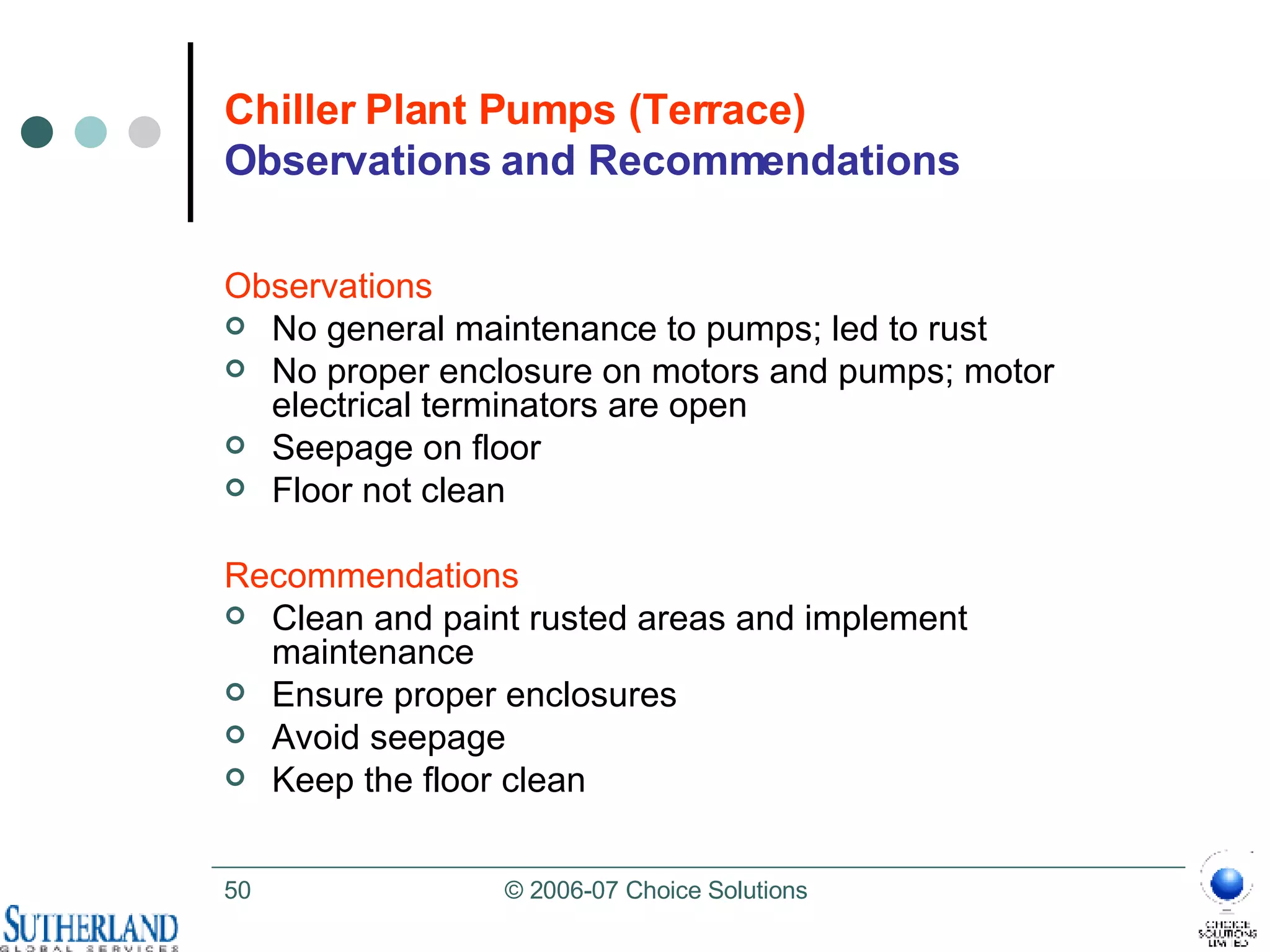 Chiller Plant Pumps (Terrace) Observations and Recommendations Observations No general maintenance to pumps; led to rust No proper enclosure on motors and pumps; motor electrical terminators are open  Seepage on floor Floor not clean Recommendations Clean and paint rusted areas and implement maintenance Ensure proper enclosures Avoid seepage  Keep the floor clean 