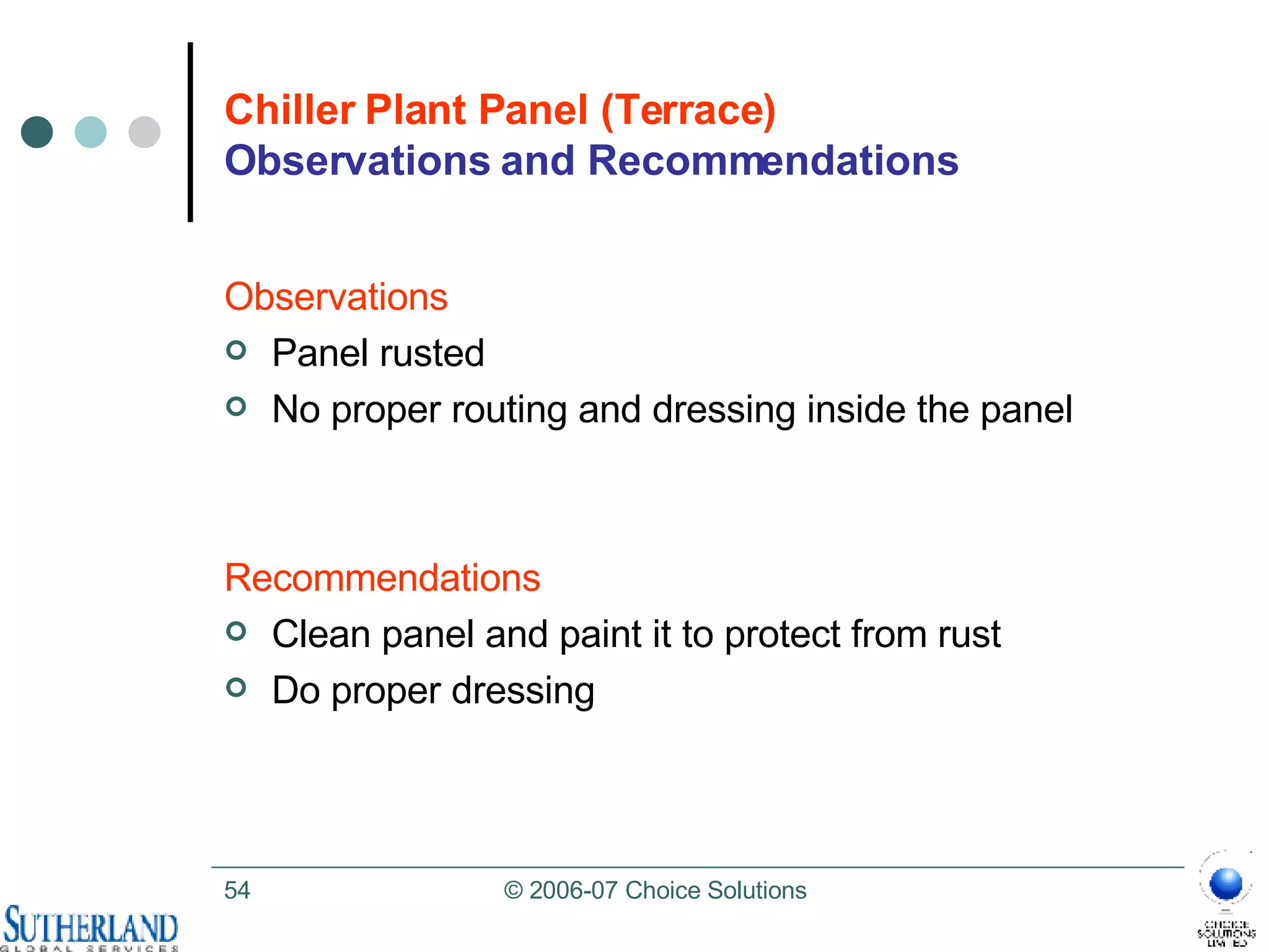 Chiller Plant Panel (Terrace) Observations and Recommendations Observations Panel rusted  No proper routing and dressing inside the panel Recommendations Clean panel and paint it to protect from rust Do proper dressing 
