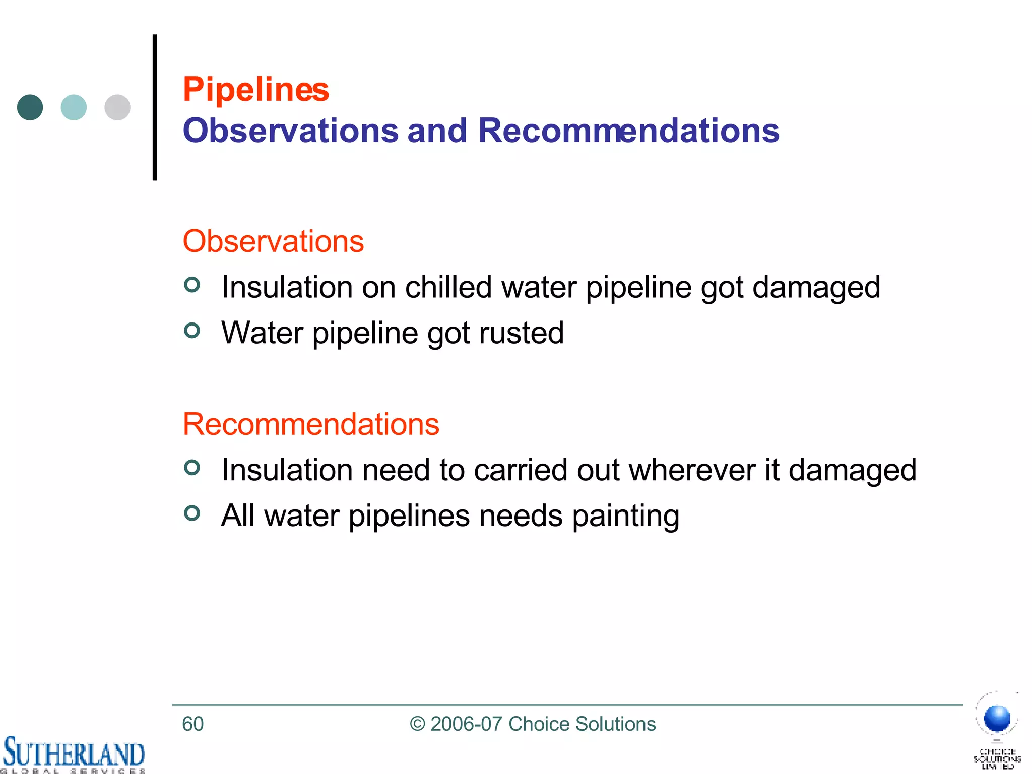 Pipelines Observations and Recommendations Observations Insulation on chilled water pipeline got damaged Water pipeline got rusted Recommendations Insulation need to carried out wherever it damaged  All water pipelines needs painting 