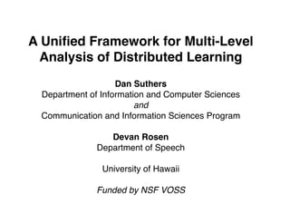 A Uniﬁed Framework for Multi-Level
  Analysis of Distributed Learning
                   Dan Suthers
 Department of Information and Computer Sciences
                        and
 Communication and Information Sciences Program

                 Devan Rosen
              Department of Speech

               University of Hawaii

              Funded by NSF VOSS
 