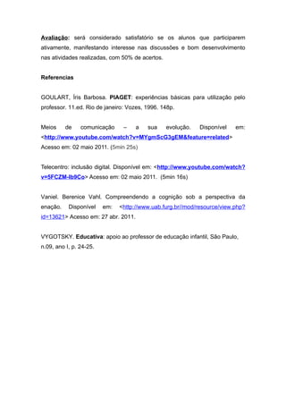 Avaliação: será considerado satisfatório se os alunos que participarem
ativamente, manifestando interesse nas discussões e bom desenvolvimento
nas atividades realizadas, com 50% de acertos.


Referencias


GOULART, Íris Barbosa. PIAGET: experiências básicas para utilização pelo
professor. 11.ed. Rio de janeiro: Vozes, 1996. 148p.


Meios     de    comunicação     –    a   sua     evolução.   Disponível   em:
<http://www.youtube.com/watch?v=MYgmScG3gEM&feature=related>
Acesso em: 02 maio 2011. (5min 25s)


Telecentro: inclusão digital. Disponível em: <http://www.youtube.com/watch?
v=5FCZM-Ib9Co> Acesso em: 02 maio 2011. (5min 16s)


Vaniel. Berenice Vahl. Compreendendo a cognição sob a perspectiva da
enação.    Disponível    em:   <http://www.uab.furg.br//mod/resource/view.php?
id=13621> Acesso em: 27 abr. 2011.


VYGOTSKY. Educativa: apoio ao professor de educação infantil, São Paulo,
n.09, ano I, p. 24-25.
 