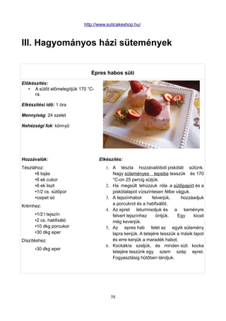 http://www.suticakeshop.hu/



III. Hagyományos házi sütemények


                                Epres habos süti
Előkészítés:
   • A sütőt előmelegítjük 170 °C-
      ra.

Elkészítési idő: 1 óra

Mennyiség: 24 szelet

Nehézségi fok: könnyű




Hozzávalók:                          Elkészítés:
Tésztához:                              1. A tészta hozzávalóiból piskótát sütünk.
      •8 tojás                             Nagy süteményes tepsibe tesszük és 170
      •8 ek cukor                          °C-on 25 percig sütjük.
      •8 ek liszt                       2. Ha megsült lehúzzuk róla a sütőpapírt és a
      •1/2 cs. sütőpor                     piskótalapot vízszintesen félbe vágjuk.
      •csipet só                        3. A tejszínhabot       felverjük,    hozzáadjuk
                                           a porcukrot és a habfixálót.
Krémhez:
                                        4. Az epret leturmixoljuk és a keményre
      •1/2 l tejszín                       felvert tejszínhez     öntjük.   Egy     kicsit
      •2 cs. habfixáló                     még keverjük.
      •10 dkg porcukor                  5. Az epres hab felét az egyik sütemény
      •30 dkg eper                         lapra kenjük. A tetejére tesszük a másik lapot
Díszítéshez:                               és erre kenjük a maradék habot.
                                        6. Kockákra szeljük, és minden süti kocka
      •30 dkg eper
                                           tetejére teszünk egy szem szép epret.
                                           Fogyasztásig hűtőben tároljuk.




                                          58
 