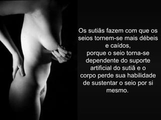 Os sutiãs fazem com que os
seios tornem-se mais débeis
           e caídos,
   porque o seio torna-se
   dependente do suporte
    artificial do sutiã e o
 corpo perde sua habilidade
  de sustentar o seio por si
            mesmo.
 