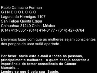 Pablo Camacho Ferman
GINECOLOGO
        Soraya
Laguna de Hormigas 1107
San Felipe Quinta Etapa
Chihuahua 31240 Chih - México
(614) 413-3351- (614) 414-3177 - (614) 427-0764

Devemos fazer com que as mulheres sejam conscientes
dos perigos de usar sutiã apertado.


Por favor, envie este e-mail a todas as pessoas,
principalmente mulheres, a quem deseje recordar a
importância de tomar consciência do Câncer
Mamário...
Lembre-se que é pela sua Saúde.
 