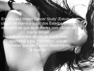 Em 'Bra and Breast Cancer Study' (Estudo de
câncer de mama e sutiã) dos Estados Unidos,
descobriu-se que as mulheres com câncer de
               mama tinham
    antecedentes de uso de sutiãs mais
    apertados e por mais tempo que as
   mulheres que não haviam desenvolvido
                 a doença.
 