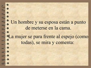 Un hombre y su esposa están a punto
       de meterse en la cama.
La mujer se para frente al espejo (como
     todas), se mira y comenta:
 