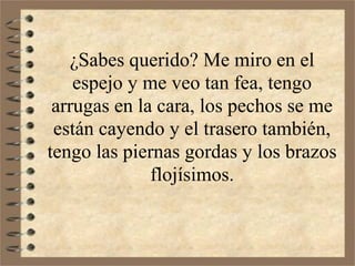 ¿Sabes querido? Me miro en el
    espejo y me veo tan fea, tengo
 arrugas en la cara, los pechos se me
 están cayendo y el trasero también,
tengo las piernas gordas y los brazos
              flojísimos.
 