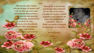 Entre fachos de lua donzela
procuro uma alma arrebatada
por um olhar em luz difusa...
A paixão vem em garras afiadas
rasgando a razão deixando um
rastro rubro de insanidade.
Liberdade... Não sei!
Talvez um intento de momento
em algum lugar, da razão fria...
Sutil
Marcia Portella
Goiânia - Go
Brasil
Não sei como tudo começou,
acho que devagar, de maneira sutil
como um blues que entra suave
embalando em ritmo sonolento...
Como pisar em areia movediça
sabendo do perigo, pisando de leve
na ilusão da volta...
Aventura, terra desconhecida,
amarras soltas, farol apagado,
embarcação à deriva.
Ser prisioneira, aprisionar em
uma só algema trancar.
 