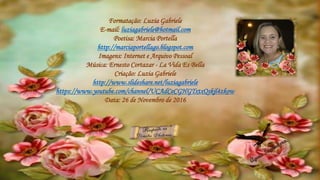 Formatação: Luzia Gabriele
E-mail: luziagabriele@hotmail.com
Poetisa: Marcia Portella
http://marciaportellago.blogspot.com
Imagens: Internet e Arquivo Pessoal
Música: Ernesto Cortazar - La Vida Es Bella
Criação: Luzia Gabriele
http://www.slideshare.net/luziagabriele
https://www.youtube.com/channel/UCAdCeCGHGTxtxQskjl4zkow
Data: 26 de Novembro de 2016
 