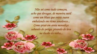 Não sei como tudo começou,
acho que devagar, de maneira sutil
como um blues que entra suave
embalando em ritmo sonolento...
Como pisar em areia movediça
sabendo do perigo, pisando de leve
na ilusão da volta...
 
