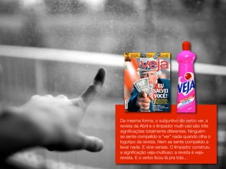 Da mesma forma, o subjuntivo do verbo ver, a
revista da Abril e o limpador multi-uso são três
signiﬁcações totalmente diferentes. Ninguém
se sente compelido a “ver” nada quando olha o
logotipo da revista. Nem se sente compelido a
lavar nada. E vice-versas. O limpador construiu
a signiﬁcação veja-multiuso; a revista é veja-
revista. E o verbo ﬁcou lá pra trás...
 