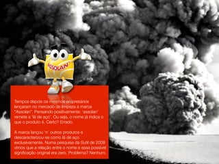 Tempos depois os mesmos empresários
lançaram no mercado de limpeza a marca
“Assolan”. Pensando positivamente: ‘assolan’
remete a ‘lã de aço’. Ou seja, o nome já indica o
que o produto é. Certo? Errado.

A marca lançou ‘n’ outros produtos e
descaracterizou-se como lã de aço
exclusivamente. Numa pesquisa da Sutil de 2008
vimos que a relação entre o nome e essa possível
signiﬁcação original era zero. Problema? Nenhum.
 