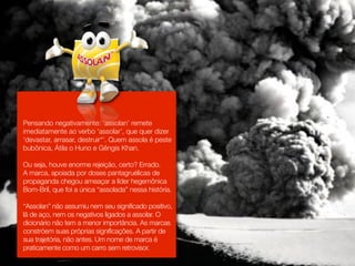 Pensando negativamente: ‘assolan’ remete
imediatamente ao verbo ‘assolar’, que quer dizer
‘devastar, arrasar, destruir*’. Quem assola é peste
bubônica, Átila o Huno e Gêngis Khan.

Ou seja, houve enorme rejeição, certo? Errado.
A marca, apoiada por doses pantagruélicas de
propaganda chegou ameaçar a líder hegemônica
Bom-Bril, que foi a única “assolada” nessa história.

“Assolan” não assumiu nem seu significado positivo,
lã de aço, nem os negativos ligados a assolar. O
dicionário não tem a menor importância. As marcas
constróem suas próprias significações. A partir de
sua trajetória, não antes. Um nome de marca é
praticamente como um carro sem retrovisor.
 