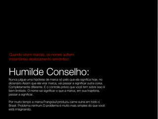 Quando viram marcas, os nomes sofrem
instantâneo deslocamento semântico.


Humilde Conselho:
Nunca julgue uma hipótese de marca só pelo que ela signiﬁca hoje, no
dicionário Assim que ela virar marca, vai passar a signiﬁcar outra coisa.
Completamente diferente. E o controle prévio que você tem sobre isso é
bem limitado. O nome vai signiﬁcar o que a marca, em sua trajetória,
passar a signiﬁcar.

Por muito tempo a marca Frangosul produziu carne suína em todo o
Brasil. Problema nenhum.O problema é muito mais simples do que você
está imaginando.
 