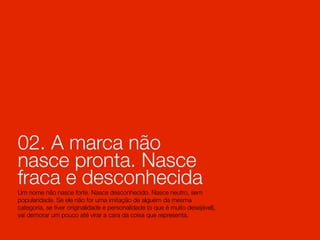 02. A marca não
nasce pronta. Nasce
fraca e desconhecida
Um nome não nasce forte. Nasce desconhecido. Nasce neutro, sem
popularidade. Se ele não for uma imitação de alguém da mesma
categoria, se tiver originalidade e personalidade (o que é muito desejável),
vai demorar um pouco até virar a cara da coisa que representa.
 