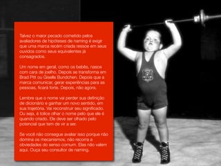 Talvez o maior pecado cometido pelos
avaliadores de hipóteses de naming é exigir
que uma marca recém criada ressoe em seus
ouvidos como seus equivalentes já
consagrados.

Um nome em geral, como os bebês, nasce
com cara de joelho. Depois se transforma em
Brad Pitt ou Giselle Bundchen. Depois que a
marca comunicar, gerar experiências para as
pessoas, ficará forte. Depois, não agora.

Lembre que o nome vai perder sua definição
de dicionário e ganhar um novo sentido, em
sua trajetória. Vai reconstruir seu significado.
Ou seja, é tolice olhar o nome pelo que ele é
quando criado. Ele deve ser olhado pelo
potencial que tem de vir a ser.

Se você não consegue avaliar isso porque não
domina os mecanismos, não recorra a
obviedades do senso comum. Elas não valem
aqui. Ouça seu consultor de naming.
 