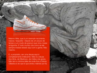 Mesmo Nike, que é um exemplo recorrente,
nasceu ‘esquisita’. Depois de um pouco de
tempo e um muito de grana é que virou nossa
amiguinha. E todo mundo cita como se ela
sempre tivesse estado aqui com a gente. Não
mesmo.

E, a propósito, ser uma deusa aqui é
completamente irrelevante. Nike é a deusa
dos tênis, da Niketown, de mídia e da grana.
Não tem a mínima idéia de onde fica a Grécia
Clássica e do que é que andou rolando por lá.
 