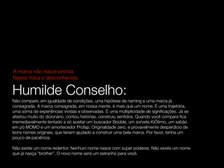 A marca não nasce pronta.
Nasce fraca e desconhecida

Humilde Conselho:
Não compare, em igualdade de condições, uma hipótese de naming e uma marca já
consagrada. A marca consagrada, em nossa mente, é mais que um nome. É uma trajetória,
uma soma de experiências vividas e observadas. É uma multiplicidade de signiﬁcações. Já se
afastou muito do dicionário, contou histórias, construiu sentidos. Quando você compara ﬁca
irremediavelmente tentado a só aceitar um buscador Booble, um sorvete KiÓtimo, um sabão
em pó MOMO e um amortecedor Profap. Originalidade zero, e provavelmente desperdício de
bons nomes originais, que teriam ajudado a construir uma bela marca. Por favor, tenha um
pouco de paciência.

Não existe um nome redentor. Nenhum nome nasce com super poderes. Não existe um nome
que já nasça “brother”. O novo nome será um estranho para você.
 