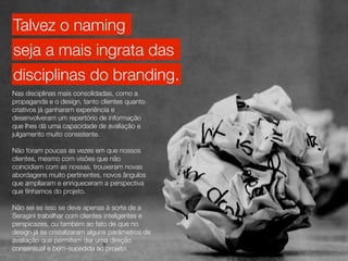 Talvez o naming
seja a mais ingrata das
disciplinas do branding.
Nas disciplinas mais consolidadas, como a
propaganda e o design, tanto clientes quanto
criativos já ganharam experiência e
desenvolveram um repertório de informação
que lhes dá uma capacidade de avaliação e
julgamento muito consistente.

Não foram poucas as vezes em que nossos
clientes, mesmo com visões que não
coincidiam com as nossas, trouxeram novas
abordagens muito pertinentes, novos ângulos
que ampliaram e enriqueceram a perspectiva
que tínhamos do projeto.

Não sei se isso se deve apenas à sorte de a
Seragini trabalhar com clientes inteligentes e
perspicazes, ou também ao fato de que no
design já se cristalizaram alguns parâmetros de
avaliação que permitem dar uma direção
consensual e bem-sucedida ao projeto.
 