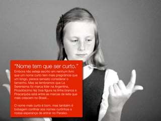 “Nome tem que ser curto.”
Embora não esteja escrito em nenhum livro
que um nome curto tem mais pregnância que
um longo, parece sensato considerar o
tamanho. Mas se lembramos que La
Serenísima foi marca líder na Argentina,
Prosdóscimo fez boa figura na linha branca e
Piracanjuba está entre as marcas de leite que
mais crescem no Brasil...

O nome mais curto é bom, mas também é
bobagem confinar aos nomes curtinhos a
nossa esperança de entrar no Paraíso.
 