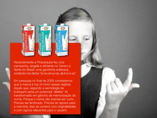 Recentemente a Piracanjuba fez uma
campanha, singela e eficiente no Centro e
Norte do Brasil: uma garotinha soletrava,
contando nos dedos “pi-ra-can-ju-ba, de-li-ci-o-so”

Em pesquisa no final de 2009 constatamos
que a marca é top of mind nessas regiões.
Aquilo que, segundo a semiologia de
botequim seria um potencial ‘defeito’ foi
transformado em gancho de memorização do
nome. Porque o nome não precisa ser curto.
Precisa ser lembrado. Precisa ter apoios para
a memória. Isso se constrói com originalidades
e com signos relevantes para o usuário.
 