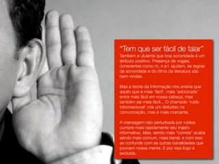 “Tem que ser fácil de falar”
Também é ululante que boa sonoridade é um
atributo positivo. Presença de vogais,
consoantes como m, n e l ajudam, as regras
da sonoridade e do ritmo da literatura são
bem-vindas.

Mas a teoria da Informação nos ensina que
aquilo que é mais ‘fácil’, mais ‘adocicado’
entra mais fácil em nossa cabeça, mas
também sai mais fácil... O chamado ‘ruído
informacional’ cria um distúrbio na
comunicação, mas é mais marcante.

A mensagem não perturbada por ruídos
cumpre mais rapidamente seu trajeto
informativo. Mas, sendo mais “correta” acaba
sendo mais comum, mais banal, e com isso
se confunde com as outras banalidades que
povoam nossa mente. E por isso logo é
excluída.
 