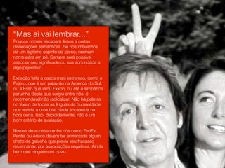 “Mas aí vai lembrar...”
Poucos nomes escapam ilesos a certas
dissecações semânticas. Se nos imbuirmos
de um legítimo espírito de porco, nenhum
nome pára em pé. Sempre será possível
associar seu significado ou sua sonoridade a
algo pejorativo.

Exceção feita a casos mais extremos, como o
Pajero, que é um palavrão na América do Sul,
ou a Esso que virou Exxon, ou até a simpática
peruinha Besta que surgiu entre nós, é
recomendável não radicalizar. Não há palavra
no léxico de todas as línguas da humanidade
que resista a uma boa piada encaixada na
hora certa. Isso, decididamente, não é um
bom critério de avaliação.

Nomes de sucesso entre nós como FedEx,
Pentel ou Arisco devem ter enfrentado algum
chato de galocha que previu seu fracasso
retumbante, por associações negativas. Ainda
bem que ninguém os ouviu.
 