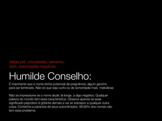 Idéias pré -concebidas: tamanho,
som, associações negativas.


Humilde Conselho:
É importante que o nome tenha potencial de pregnância, algum gancho
para ser lembrado. Não só que seja curto ou de sonoridade mais melodiosa

Não se impressione se o nome aludir, lá longe, a algo negativo. Qualquer
palavra do mundo tem essa característica. Observe apenas se esse
signiﬁcado pejorativo é gritante demais e vai se sobrepor a qualquer outra
coisa. Contenha a paranóia de seus subordinados. 99,99% dos nomes não
tem esse problema.
 
