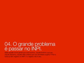04. O grande problema
é passar no INPI.
Sabe aquele nome genial que você sonhou, aquele lindinho que seu
caçula assoprou, aquela idéia criativa que sua secretária sugeriu? Pois é,
todos já têm registro no INPI. E o registro não é seu.
 