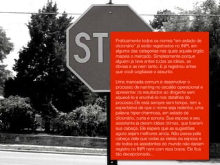 Praticamente todos os nomes “em estado de
dicionário” já estão registrados no INPI, em
alguma das categorias nas quais aquele órgão
mapeia o mercado. Simplesmente porque
alguém já teve antes todas as idéias, as
óbvias e as nem tanto. E já registrou antes
que você cogitasse o assunto.

Uma mancada comum é desenvolver o
processo de naming no escalão operacional e
apresentar os resultados ao dirigente sem
aquecê-lo e envolvê-lo nos detalhes do
processo.Ele está sempre sem tempo, tem a
expectativa de que o nome seja redentor, uma
palavra hiper-charmosa, em estado de
dicionário, curta e sonora. Sua esposa e seu
assistente já deram idéias ótimas, que fizeram
sua cabeça. Ele espera que as sugestões
agora sejam melhores ainda. Não passa pela
cabeça dele que todas as idéias da esposa e
de todos os assistentes do mundo não dariam
registro no INPI nem com reza brava. Ele fica
tão decepcionado...
 