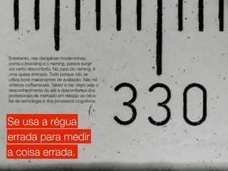 Entretanto, nas disciplinas moderninhas,
como o branding e o naming, parece surgir
um certo desconforto. No caso do naming, é
uma quase entropia. Tudo porque não se
utiliza bons mecanismos de avaliação. Não há
critérios consensuais. Talvez a raiz disso seja o
desconhecimento ou até a desconﬁança dos
proﬁssionais de mercado em relação ao bê-a-
bá da semiologia e dos processos cognitivos.




Se usa a régua
errada para medir
a coisa errada.
 