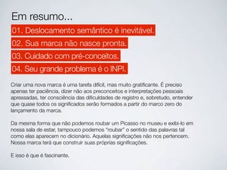 Em resumo...
01. Deslocamento semântico é inevitável.
02. Sua marca não nasce pronta.
03. Cuidado com pré-conceitos.
04. Seu grande problema é o INPI.
Criar uma nova marca é uma tarefa difícil, mas muito gratiﬁcante. É preciso
apenas ter paciência, dizer não aos preconceitos e interpretações pessoais
apressadas, ter consciência das diﬁculdades de registro e, sobretudo, entender
que quase todos os signiﬁcados serão formados a partir do marco zero do
lançamento da marca.

Da mesma forma que não podemos roubar um Picasso no museu e exibi-lo em
nossa sala de estar, tampouco podemos “roubar” o sentido das palavras tal
como elas aparecem no dicionário. Aquelas signiﬁcações não nos pertencem.
Nossa marca terá que construir suas próprias signiﬁcações.

E isso é que é fascinante.
 